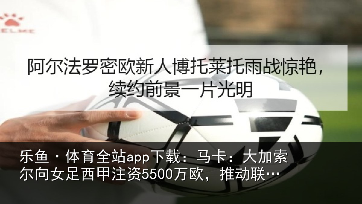 乐鱼·体育全站app下载:马卡相关情况甲注资5500万欧,推动相关情况