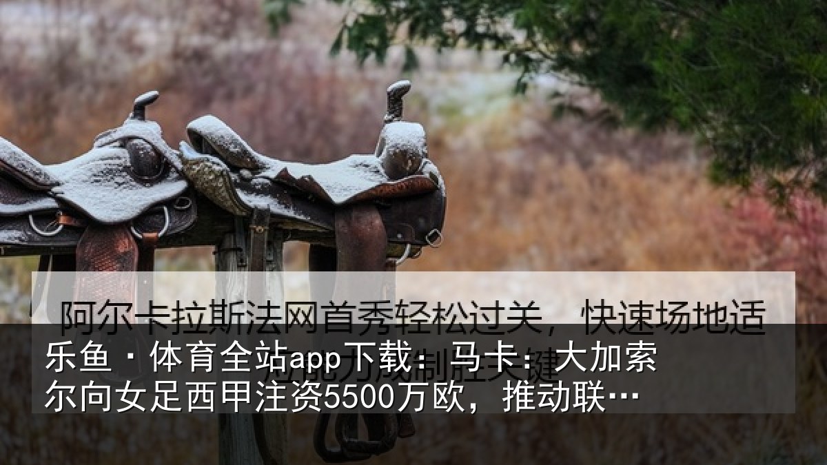 乐鱼·体育全站app下载:马卡:大加索尔向女足西甲注资5500万欧,推动联赛和俱乐部发展